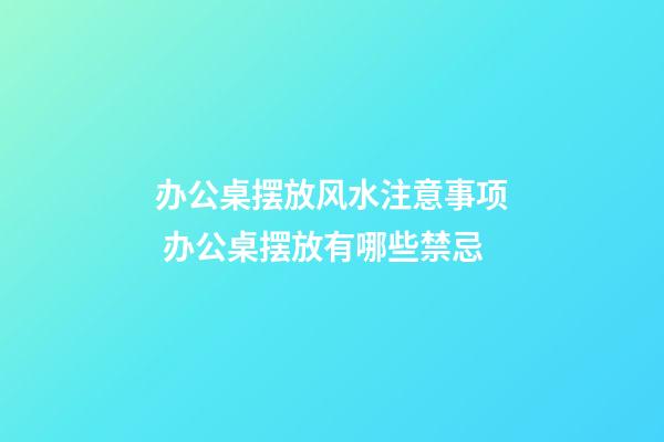 办公桌摆放风水注意事项 办公桌摆放有哪些禁忌